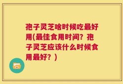 孢子灵芝啥时候吃最好用(最佳食用时间？孢子灵芝应该什么时候食用最好？)