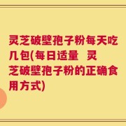 灵芝破壁孢子粉每天吃几包(每日适量  灵芝破壁孢子粉的正确食用方式)