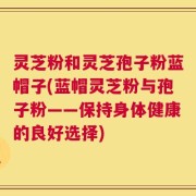 灵芝粉和灵芝孢子粉蓝帽子(蓝帽灵芝粉与孢子粉——保持身体健康的良好选择)