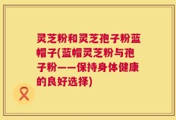 灵芝粉和灵芝孢子粉蓝帽子(蓝帽灵芝粉与孢子粉——保持身体健康的良好选择)