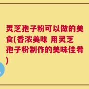 灵芝孢子粉可以做的美食(香浓美味 用灵芝孢子粉制作的美味佳肴)