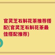 官灵芝石斛花茶推荐搭配(官灵芝石斛花茶最佳搭配推荐)