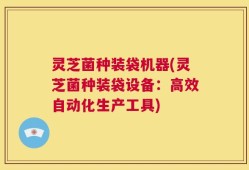 灵芝菌种装袋机器(灵芝菌种装袋设备：高效自动化生产工具)