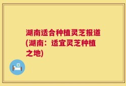 湖南适合种植灵芝报道(湖南：适宜灵芝种植之地)