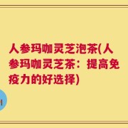 人参玛咖灵芝泡茶(人参玛咖灵芝茶：提高免疫力的好选择)