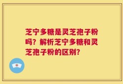 芝宁多糖是灵芝孢子粉吗？解析芝宁多糖和灵芝孢子粉的区别？