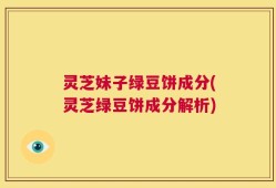 灵芝妹子绿豆饼成分(灵芝绿豆饼成分解析)