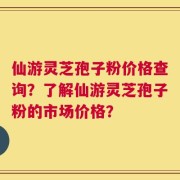 仙游灵芝孢子粉价格查询？了解仙游灵芝孢子粉的市场价格？
