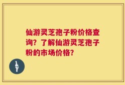 仙游灵芝孢子粉价格查询？了解仙游灵芝孢子粉的市场价格？
