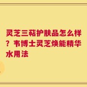 灵芝三萜护肤品怎么样？韦博士灵芝焕能精华水用法