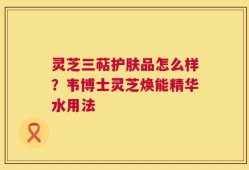 灵芝三萜护肤品怎么样？韦博士灵芝焕能精华水用法