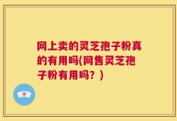 网上卖的灵芝孢子粉真的有用吗(网售灵芝孢子粉有用吗？)