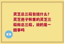 灵芝总三萜包括什么？灵芝孢子粉里的灵芝三萜和总三萜，说的是一回事吗