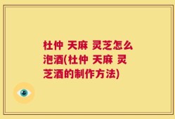 杜仲 天麻 灵芝怎么泡酒(杜仲 天麻 灵芝酒的制作方法)