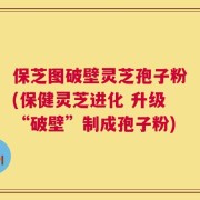保芝图破壁灵芝孢子粉(保健灵芝进化 升级“破壁”制成孢子粉)
