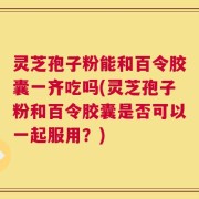 灵芝孢子粉能和百令胶囊一齐吃吗(灵芝孢子粉和百令胶囊是否可以一起服用？)