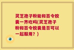 灵芝孢子粉能和百令胶囊一齐吃吗(灵芝孢子粉和百令胶囊是否可以一起服用？)