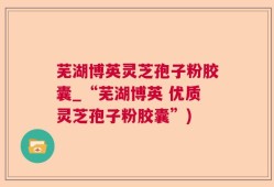 芜湖博英灵芝孢子粉胶囊_“芜湖博英 优质灵芝孢子粉胶囊”)