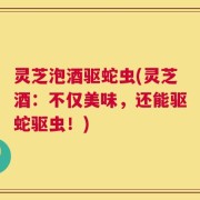 灵芝泡酒驱蛇虫(灵芝酒：不仅美味，还能驱蛇驱虫！)