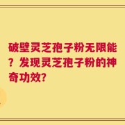 破壁灵芝孢子粉无限能？发现灵芝孢子粉的神奇功效？