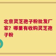 北京灵芝孢子粉批发厂家？哪里有收购灵芝孢子粉