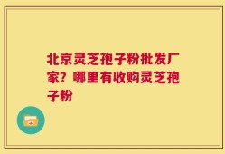 北京灵芝孢子粉批发厂家？哪里有收购灵芝孢子粉