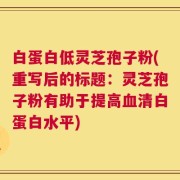 白蛋白低灵芝孢子粉(重写后的标题：灵芝孢子粉有助于提高血清白蛋白水平)