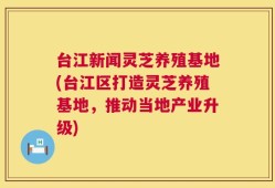 台江新闻灵芝养殖基地(台江区打造灵芝养殖基地，推动当地产业升级)