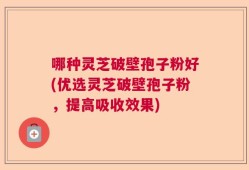 哪种灵芝破壁孢子粉好(优选灵芝破壁孢子粉，提高吸收效果)
