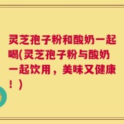 灵芝孢子粉和酸奶一起喝(灵芝孢子粉与酸奶一起饮用，美味又健康！)