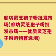 廊坊灵芝孢子粉批发市场(廊坊灵芝孢子粉批发市场——优质灵芝孢子粉购物首选地)
