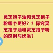 灵芝孢子油和灵芝孢子粉哪个更好？？探究灵芝孢子油和灵芝孢子粉的区别与优劣？
