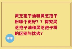 灵芝孢子油和灵芝孢子粉哪个更好？？探究灵芝孢子油和灵芝孢子粉的区别与优劣？