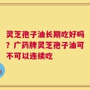 灵芝孢子油长期吃好吗？广药牌灵芝孢子油可不可以连续吃