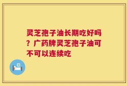 灵芝孢子油长期吃好吗？广药牌灵芝孢子油可不可以连续吃