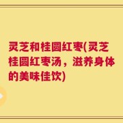 灵芝和桂圆红枣(灵芝桂圆红枣汤，滋养身体的美味佳饮)