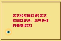 灵芝和桂圆红枣(灵芝桂圆红枣汤，滋养身体的美味佳饮)
