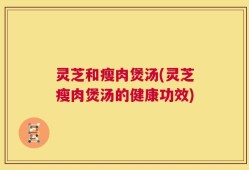 灵芝和瘦肉煲汤(灵芝瘦肉煲汤的健康功效)