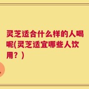 灵芝适合什么样的人喝呢(灵芝适宜哪些人饮用？)