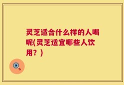 灵芝适合什么样的人喝呢(灵芝适宜哪些人饮用？)