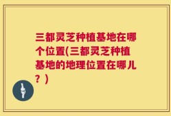 三都灵芝种植基地在哪个位置(三都灵芝种植基地的地理位置在哪儿？)