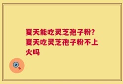 夏天能吃灵芝孢子粉？夏天吃灵芝孢子粉不上火吗