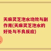 天麻灵芝泡水功效与副作用(天麻灵芝泡水的好处与不良反应)