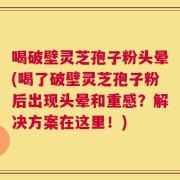 喝破壁灵芝孢子粉头晕(喝了破壁灵芝孢子粉后出现头晕和重感？解决方案在这里！)