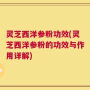 灵芝西洋参粉功效(灵芝西洋参粉的功效与作用详解)