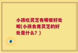 小孩吃灵芝有哪些好处呢(小孩食用灵芝的好处是什么？)