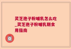 灵芝孢子粉哺乳怎么吃_灵芝孢子粉哺乳期食用指南