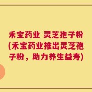 禾宝药业 灵芝孢子粉(禾宝药业推出灵芝孢子粉，助力养生益寿)