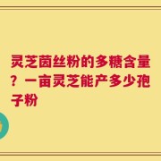 灵芝茵丝粉的多糖含量？一亩灵芝能产多少孢子粉