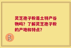 灵芝孢子粉是土特产谷物吗？了解灵芝孢子粉的产地和特点？